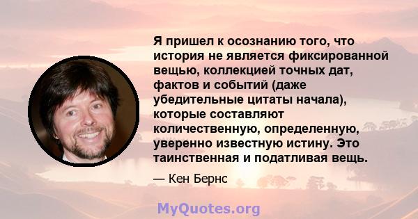 Я пришел к осознанию того, что история не является фиксированной вещью, коллекцией точных дат, фактов и событий (даже убедительные цитаты начала), которые составляют количественную, определенную, уверенно известную