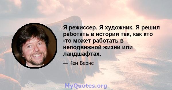 Я режиссер. Я художник. Я решил работать в истории так, как кто -то может работать в неподвижной жизни или ландшафтах.