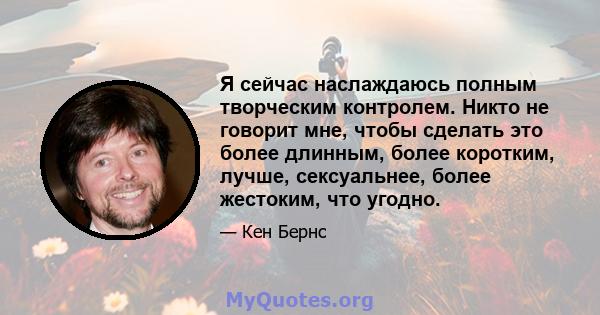 Я сейчас наслаждаюсь полным творческим контролем. Никто не говорит мне, чтобы сделать это более длинным, более коротким, лучше, сексуальнее, более жестоким, что угодно.