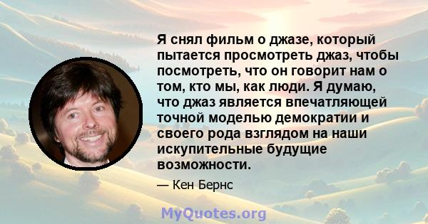 Я снял фильм о джазе, который пытается просмотреть джаз, чтобы посмотреть, что он говорит нам о том, кто мы, как люди. Я думаю, что джаз является впечатляющей точной моделью демократии и своего рода взглядом на наши