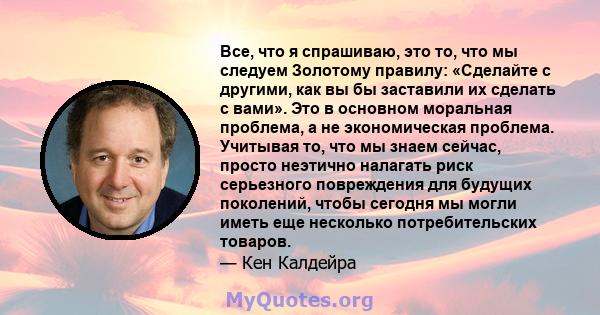 Все, что я спрашиваю, это то, что мы следуем Золотому правилу: «Сделайте с другими, как вы бы заставили их сделать с вами». Это в основном моральная проблема, а не экономическая проблема. Учитывая то, что мы знаем