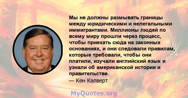 Мы не должны размывать границы между юридическими и нелегальными иммигрантами. Миллионы людей по всему миру прошли через процесс, чтобы приехать сюда на законных основаниях, и они следовали правилам, которые требовали,