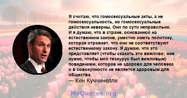 Я считаю, что гомосексуальные акты, а не гомосексуальность, но гомосексуальные действия неверны. Они по сути неправильно. И я думаю, что в стране, основанной на естественном законе, уместно иметь политику, которая