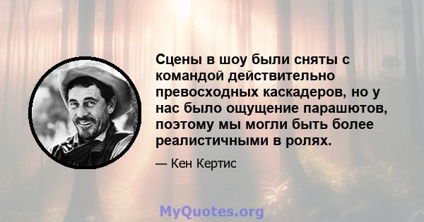 Сцены в шоу были сняты с командой действительно превосходных каскадеров, но у нас было ощущение парашютов, поэтому мы могли быть более реалистичными в ролях.