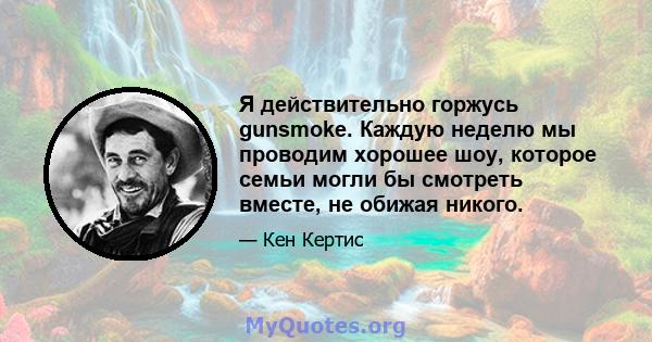 Я действительно горжусь gunsmoke. Каждую неделю мы проводим хорошее шоу, которое семьи могли бы смотреть вместе, не обижая никого.