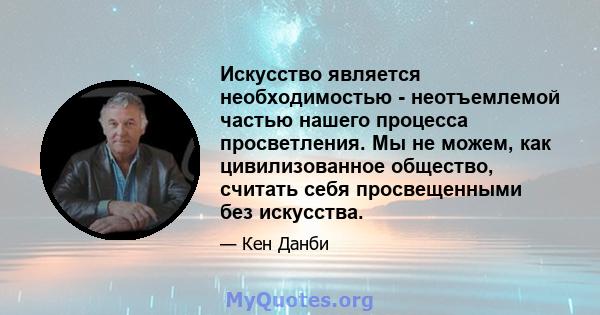 Искусство является необходимостью - неотъемлемой частью нашего процесса просветления. Мы не можем, как цивилизованное общество, считать себя просвещенными без искусства.