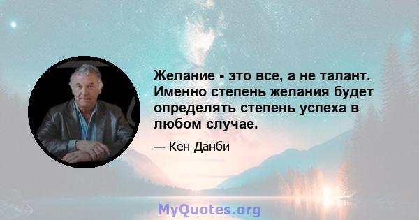 Желание - это все, а не талант. Именно степень желания будет определять степень успеха в любом случае.