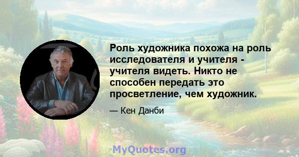 Роль художника похожа на роль исследователя и учителя - учителя видеть. Никто не способен передать это просветление, чем художник.