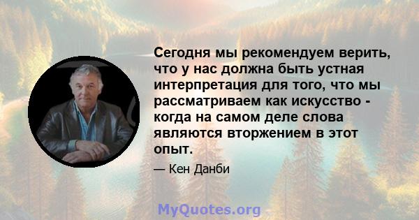 Сегодня мы рекомендуем верить, что у нас должна быть устная интерпретация для того, что мы рассматриваем как искусство - когда на самом деле слова являются вторжением в этот опыт.