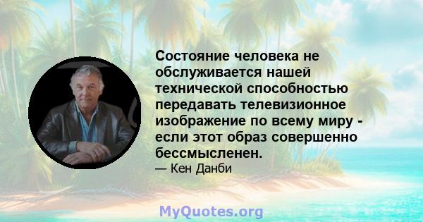 Состояние человека не обслуживается нашей технической способностью передавать телевизионное изображение по всему миру - если этот образ совершенно бессмысленен.