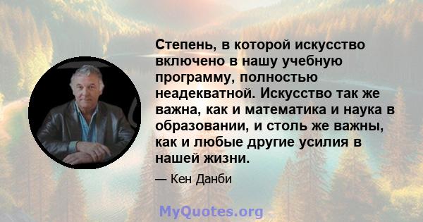 Степень, в которой искусство включено в нашу учебную программу, полностью неадекватной. Искусство так же важна, как и математика и наука в образовании, и столь же важны, как и любые другие усилия в нашей жизни.