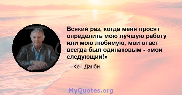 Всякий раз, когда меня просят определить мою лучшую работу или мою любимую, мой ответ всегда был одинаковым - «мой следующий!»