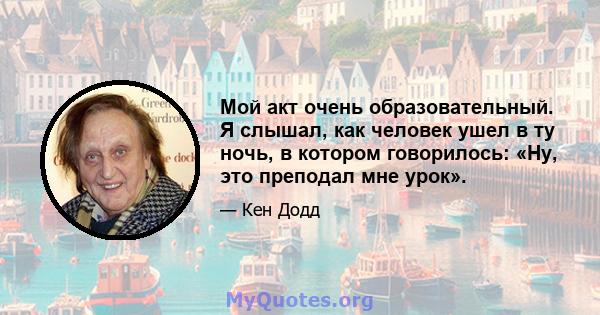 Мой акт очень образовательный. Я слышал, как человек ушел в ту ночь, в котором говорилось: «Ну, это преподал мне урок».