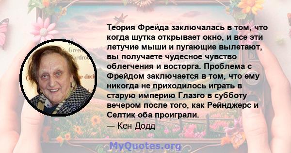 Теория Фрейда заключалась в том, что когда шутка открывает окно, и все эти летучие мыши и пугающие вылетают, вы получаете чудесное чувство облегчения и восторга. Проблема с Фрейдом заключается в том, что ему никогда не