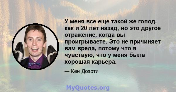 У меня все еще такой же голод, как и 20 лет назад, но это другое отражение, когда вы проигрываете. Это не причиняет вам вреда, потому что я чувствую, что у меня была хорошая карьера.