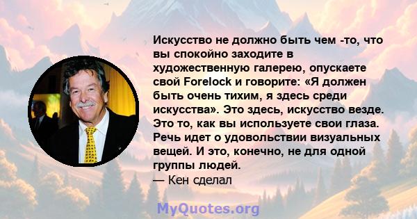 Искусство не должно быть чем -то, что вы спокойно заходите в художественную галерею, опускаете свой Forelock и говорите: «Я должен быть очень тихим, я здесь среди искусства». Это здесь, искусство везде. Это то, как вы