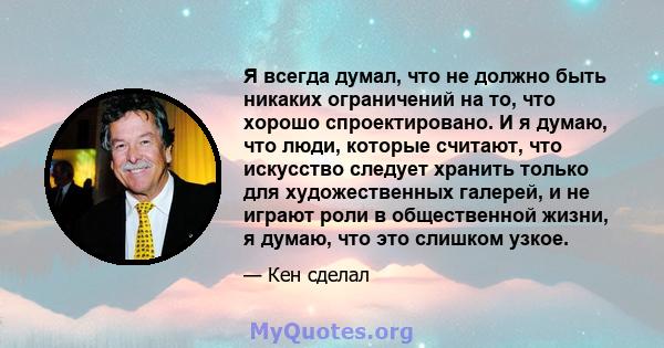 Я всегда думал, что не должно быть никаких ограничений на то, что хорошо спроектировано. И я думаю, что люди, которые считают, что искусство следует хранить только для художественных галерей, и не играют роли в