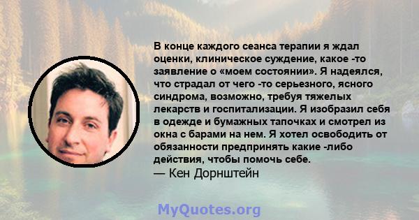 В конце каждого сеанса терапии я ждал оценки, клиническое суждение, какое -то заявление о «моем состоянии». Я надеялся, что страдал от чего -то серьезного, ясного синдрома, возможно, требуя тяжелых лекарств и