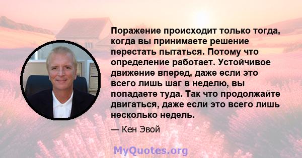 Поражение происходит только тогда, когда вы принимаете решение перестать пытаться. Потому что определение работает. Устойчивое движение вперед, даже если это всего лишь шаг в неделю, вы попадаете туда. Так что