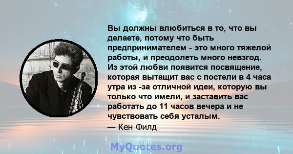 Вы должны влюбиться в то, что вы делаете, потому что быть предпринимателем - это много тяжелой работы, и преодолеть много невзгод. Из этой любви появится посвящение, которая вытащит вас с постели в 4 часа утра из -за