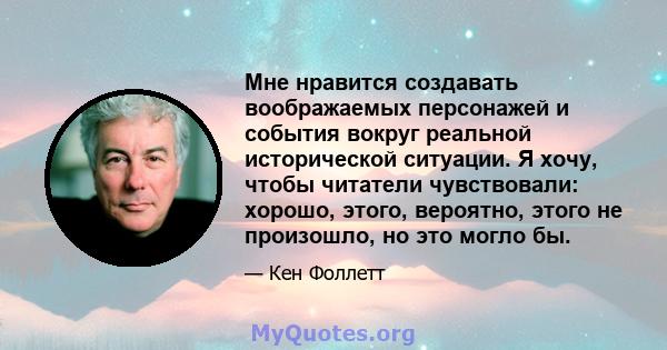 Мне нравится создавать воображаемых персонажей и события вокруг реальной исторической ситуации. Я хочу, чтобы читатели чувствовали: хорошо, этого, вероятно, этого не произошло, но это могло бы.