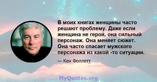 В моих книгах женщины часто решают проблему. Даже если женщина не герой, она сильный персонаж. Она меняет сюжет. Она часто спасает мужского персонажа из какой -то ситуации.