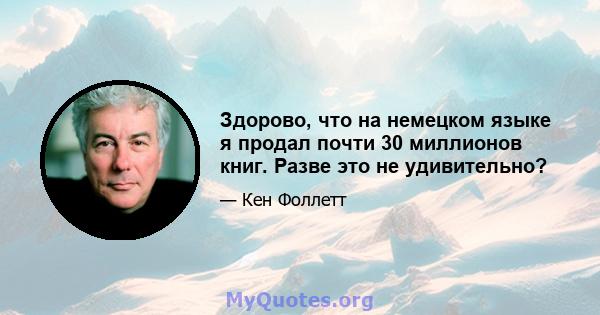 Здорово, что на немецком языке я продал почти 30 миллионов книг. Разве это не удивительно?