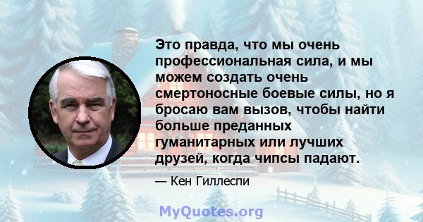 Это правда, что мы очень профессиональная сила, и мы можем создать очень смертоносные боевые силы, но я бросаю вам вызов, чтобы найти больше преданных гуманитарных или лучших друзей, когда чипсы падают.