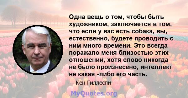 Одна вещь о том, чтобы быть художником, заключается в том, что если у вас есть собака, вы, естественно, будете проводить с ним много времени. Это всегда поражало меня близостью этих отношений, хотя слово никогда не было 