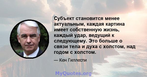 Субъект становится менее актуальным, каждая картина имеет собственную жизнь, каждый удар, ведущий к следующему. Это больше о связи тела и духа с холстом, над годом с холстом.