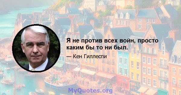 Я не против всех войн, просто каким бы то ни был.