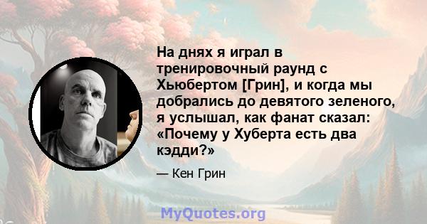 На днях я играл в тренировочный раунд с Хьюбертом [Грин], и когда мы добрались до девятого зеленого, я услышал, как фанат сказал: «Почему у Хуберта есть два кэдди?»