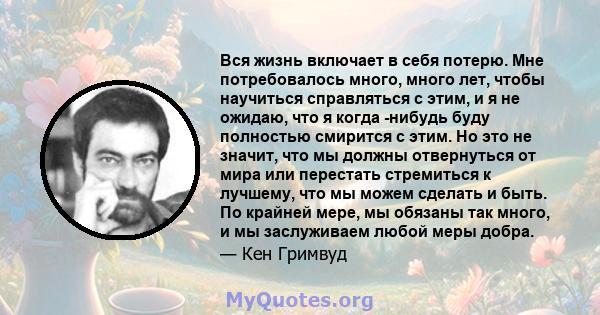 Вся жизнь включает в себя потерю. Мне потребовалось много, много лет, чтобы научиться справляться с этим, и я не ожидаю, что я когда -нибудь буду полностью смирится с этим. Но это не значит, что мы должны отвернуться от 