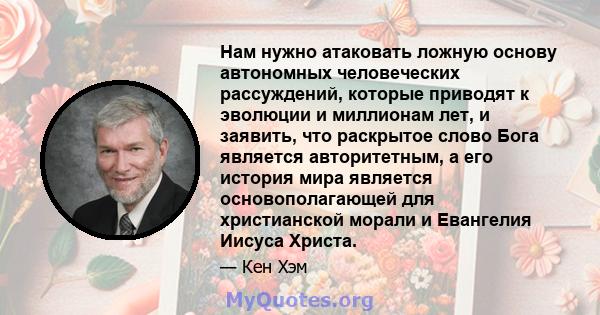 Нам нужно атаковать ложную основу автономных человеческих рассуждений, которые приводят к эволюции и миллионам лет, и заявить, что раскрытое слово Бога является авторитетным, а его история мира является основополагающей 