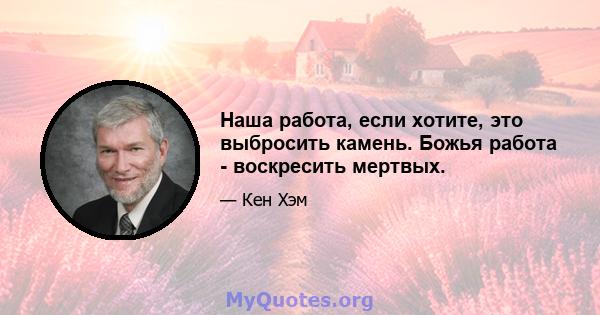 Наша работа, если хотите, это выбросить камень. Божья работа - воскресить мертвых.