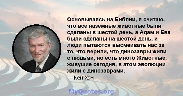 Основываясь на Библии, я считаю, что все наземные животные были сделаны в шестой день, а Адам и Ева были сделаны на шестой день, и люди пытаются высмеивать нас за то, что верили, что динозавры жили с людьми, но есть