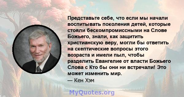 Представьте себе, что если мы начали воспитывать поколения детей, которые стояли бескомпромиссными на Слове Божьего, знали, как защитить христианскую веру, могли бы ответить на скептические вопросы этого возраста и