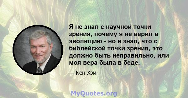 Я не знал с научной точки зрения, почему я не верил в эволюцию - но я знал, что с библейской точки зрения, это должно быть неправильно, или моя вера была в беде.