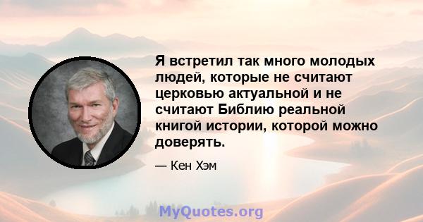 Я встретил так много молодых людей, которые не считают церковью актуальной и не считают Библию реальной книгой истории, которой можно доверять.