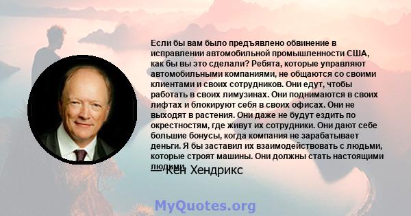 Если бы вам было предъявлено обвинение в исправлении автомобильной промышленности США, как бы вы это сделали? Ребята, которые управляют автомобильными компаниями, не общаются со своими клиентами и своих сотрудников. Они 