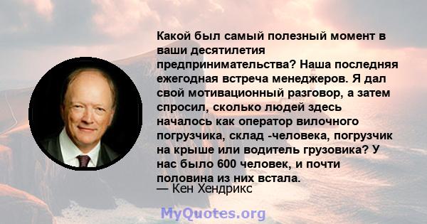 Какой был самый полезный момент в ваши десятилетия предпринимательства? Наша последняя ежегодная встреча менеджеров. Я дал свой мотивационный разговор, а затем спросил, сколько людей здесь началось как оператор