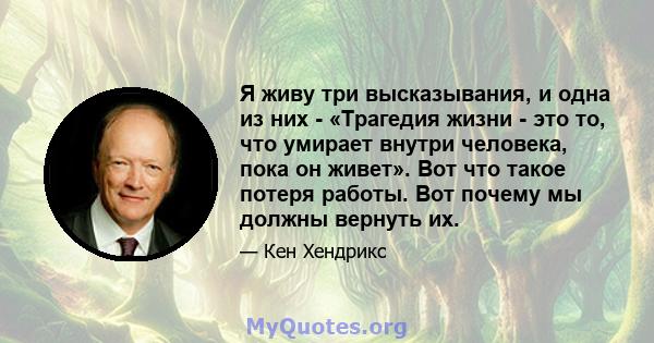 Я живу три высказывания, и одна из них - «Трагедия жизни - это то, что умирает внутри человека, пока он живет». Вот что такое потеря работы. Вот почему мы должны вернуть их.