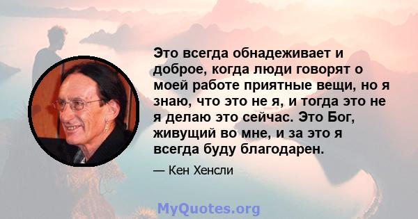 Это всегда обнадеживает и доброе, когда люди говорят о моей работе приятные вещи, но я знаю, что это не я, и тогда это не я делаю это сейчас. Это Бог, живущий во мне, и за это я всегда буду благодарен.