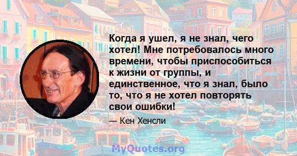 Когда я ушел, я не знал, чего хотел! Мне потребовалось много времени, чтобы приспособиться к жизни от группы, и единственное, что я знал, было то, что я не хотел повторять свои ошибки!