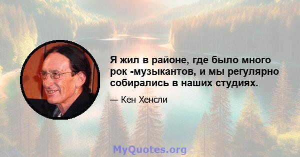 Я жил в районе, где было много рок -музыкантов, и мы регулярно собирались в наших студиях.