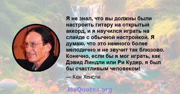 Я не знал, что вы должны были настроить гитару на открытый аккорд, и я научился играть на слайде с обычной настройкой. Я думаю, что это немного более мелодично и не звучит так блюзово. Конечно, если бы я мог играть, как 