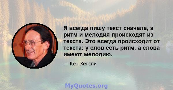 Я всегда пишу текст сначала, а ритм и мелодия происходят из текста. Это всегда происходит от текста: у слов есть ритм, а слова имеют мелодию.