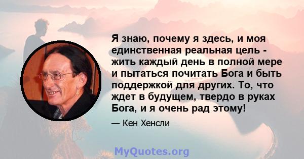 Я знаю, почему я здесь, и моя единственная реальная цель - жить каждый день в полной мере и пытаться почитать Бога и быть поддержкой для других. То, что ждет в будущем, твердо в руках Бога, и я очень рад этому!