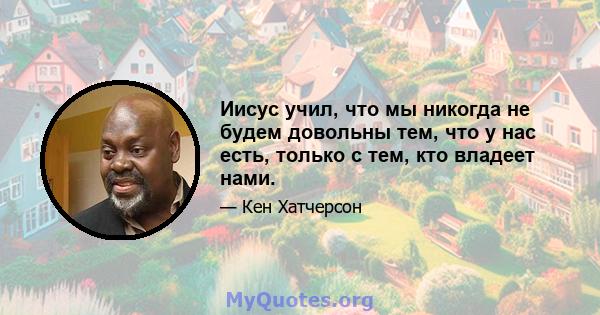 Иисус учил, что мы никогда не будем довольны тем, что у нас есть, только с тем, кто владеет нами.