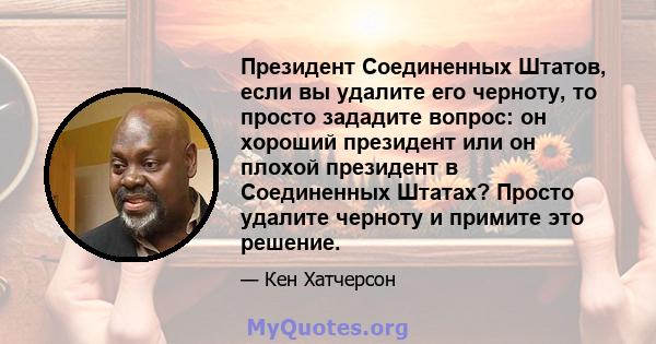 Президент Соединенных Штатов, если вы удалите его черноту, то просто зададите вопрос: он хороший президент или он плохой президент в Соединенных Штатах? Просто удалите черноту и примите это решение.